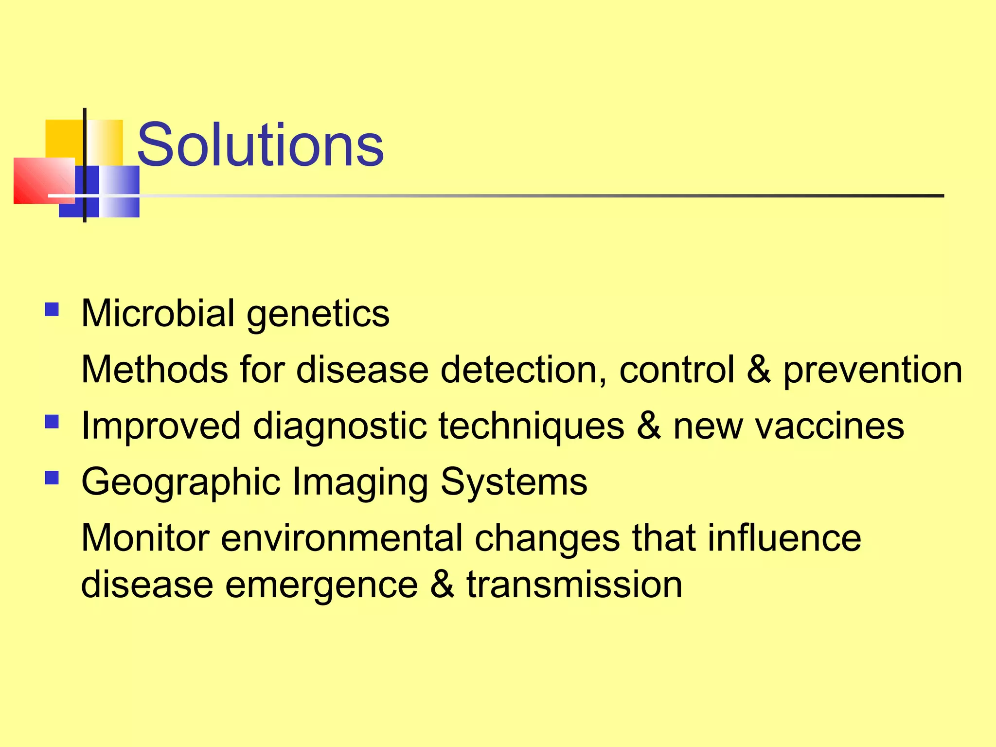 Solutions
 Microbial genetics
Methods for disease detection, control & prevention
 Improved diagnostic techniques & new vaccines
 Geographic Imaging Systems
Monitor environmental changes that influence
disease emergence & transmission
 