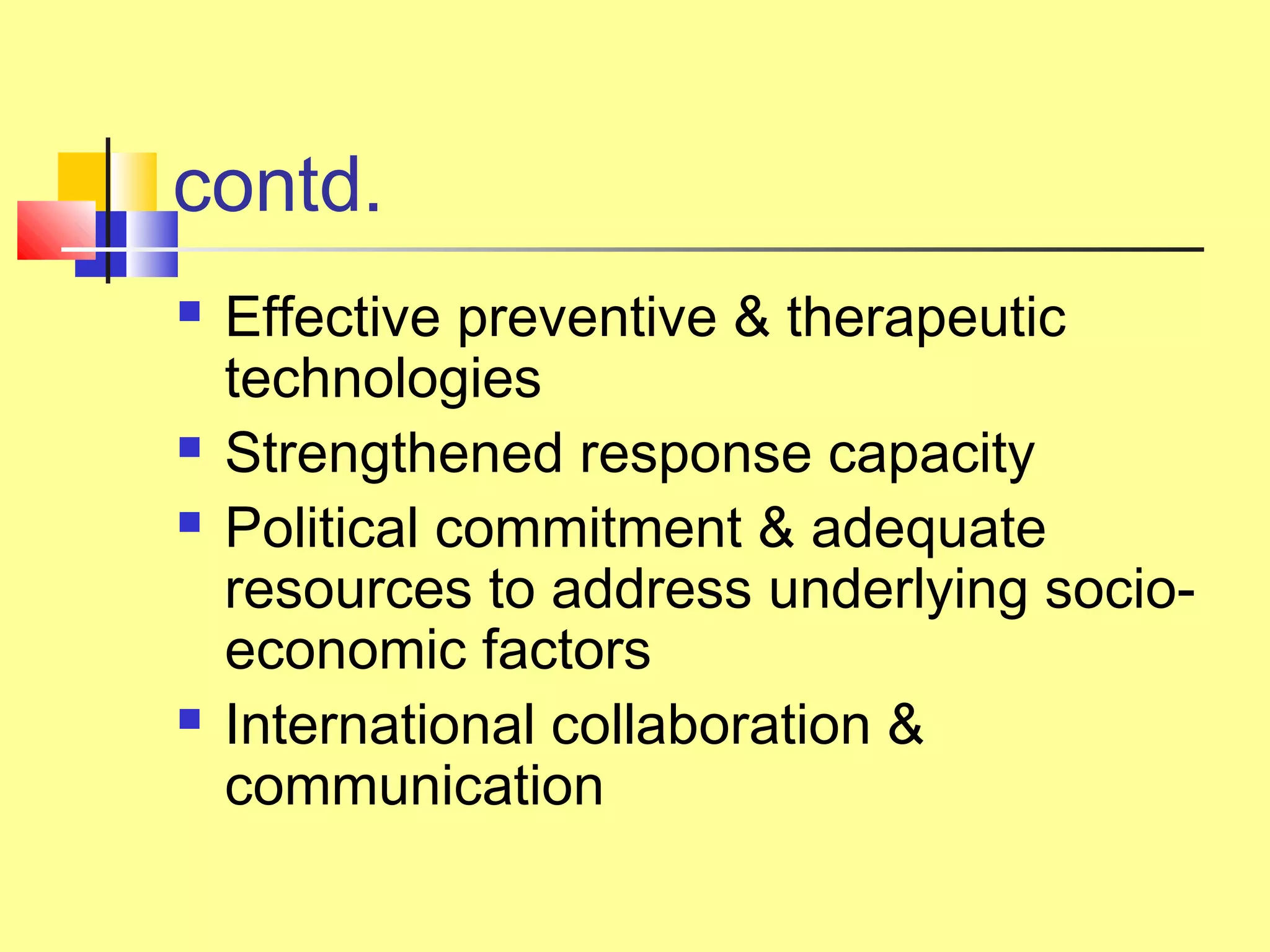 contd.
 Effective preventive & therapeutic
technologies
 Strengthened response capacity
 Political commitment & adequate
resources to address underlying socio-
economic factors
 International collaboration &
communication
 
