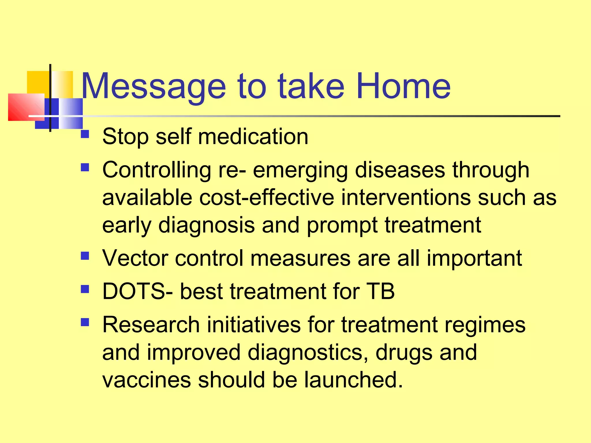 Message to take Home
 Stop self medication
 Controlling re- emerging diseases through
available cost-effective interventions such as
early diagnosis and prompt treatment
 Vector control measures are all important
 DOTS- best treatment for TB
 Research initiatives for treatment regimes
and improved diagnostics, drugs and
vaccines should be launched.
 
