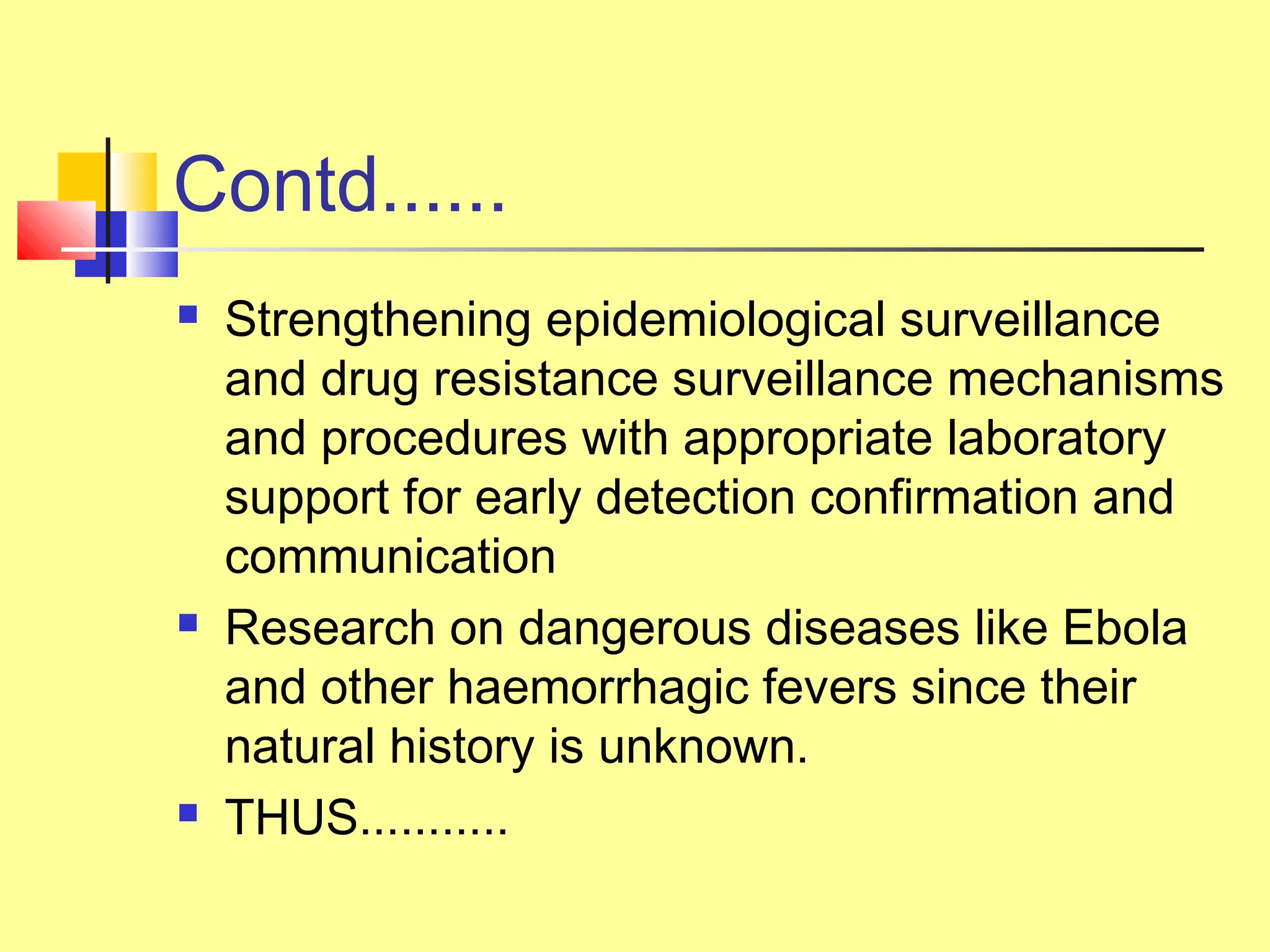 Contd......
 Strengthening epidemiological surveillance
and drug resistance surveillance mechanisms
and procedures with appropriate laboratory
support for early detection confirmation and
communication
 Research on dangerous diseases like Ebola
and other haemorrhagic fevers since their
natural history is unknown.
 THUS...........
 
