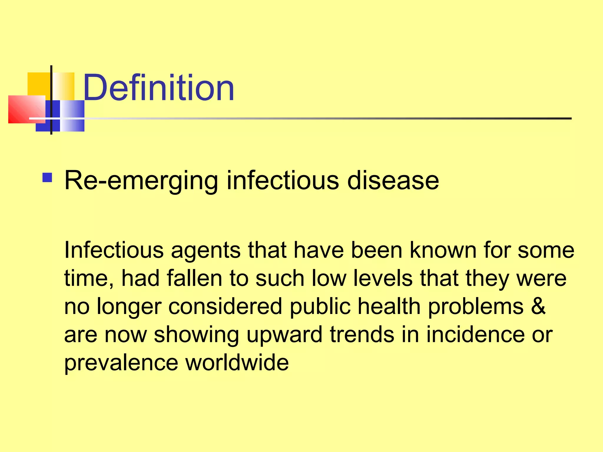 Definition
 Re-emerging infectious disease
Infectious agents that have been known for some
time, had fallen to such low levels that they were
no longer considered public health problems &
are now showing upward trends in incidence or
prevalence worldwide
 