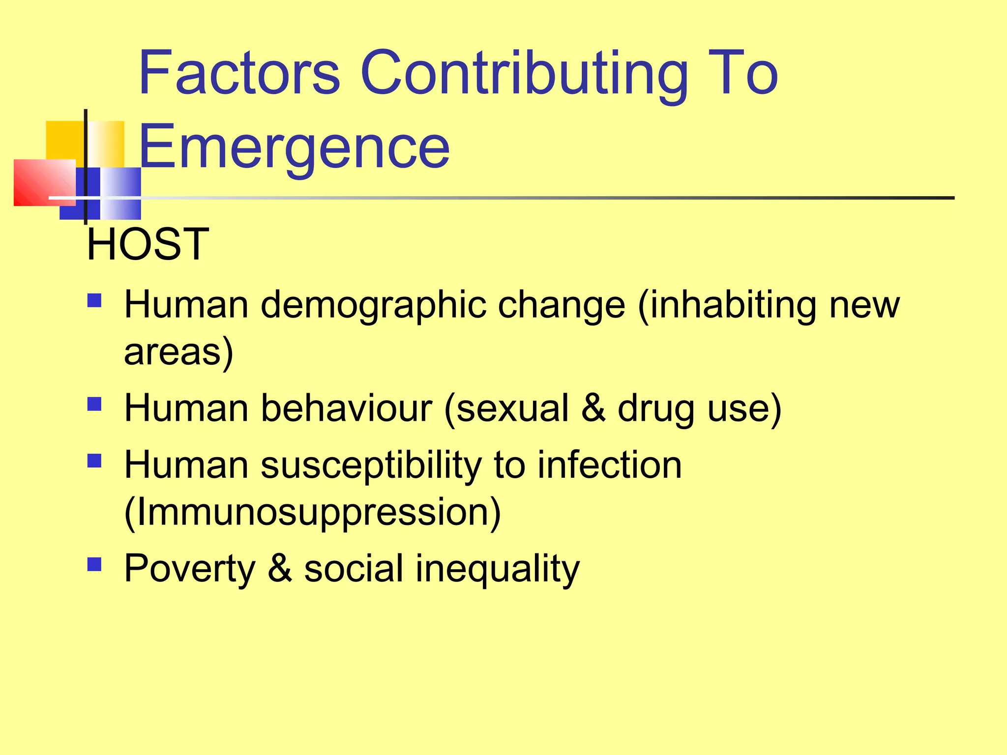 Factors Contributing To
Emergence
HOST
 Human demographic change (inhabiting new
areas)
 Human behaviour (sexual & drug use)
 Human susceptibility to infection
(Immunosuppression)
 Poverty & social inequality
 