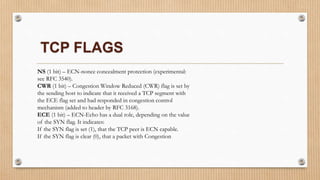 NS (1 bit) – ECN-nonce concealment protection (experimental:
see RFC 3540).
CWR (1 bit) – Congestion Window Reduced (CWR) flag is set by
the sending host to indicate that it received a TCP segment with
the ECE flag set and had responded in congestion control
mechanism (added to header by RFC 3168).
ECE (1 bit) – ECN-Echo has a dual role, depending on the value
of the SYN flag. It indicates:
If the SYN flag is set (1), that the TCP peer is ECN capable.
If the SYN flag is clear (0), that a packet with Congestion
TCP FLAGS
 