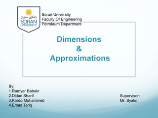 Dimensions
&
Approximations
By:
1.Ramyar Babakr
2.Didan Sharif
3.Kardo Muhammed
4.Emad Tariq
Supervisor:
Mr. Syako
Soran University
Faculty Of Engineering
Petroleum Department
 