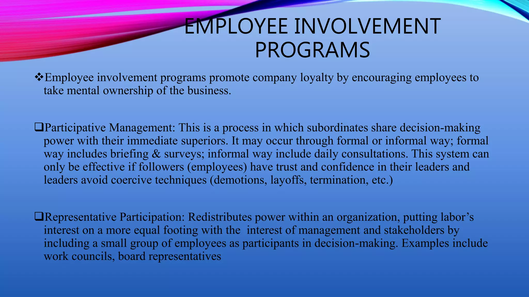 EMPLOYEE INVOLVEMENT
PROGRAMS
Employee involvement programs promote company loyalty by encouraging employees to
take mental ownership of the business.
Participative Management: This is a process in which subordinates share decision-making
power with their immediate superiors. It may occur through formal or informal way; formal
way includes briefing & surveys; informal way include daily consultations. This system can
only be effective if followers (employees) have trust and confidence in their leaders and
leaders avoid coercive techniques (demotions, layoffs, termination, etc.)
Representative Participation: Redistributes power within an organization, putting labor’s
interest on a more equal footing with the interest of management and stakeholders by
including a small group of employees as participants in decision-making. Examples include
work councils, board representatives
 