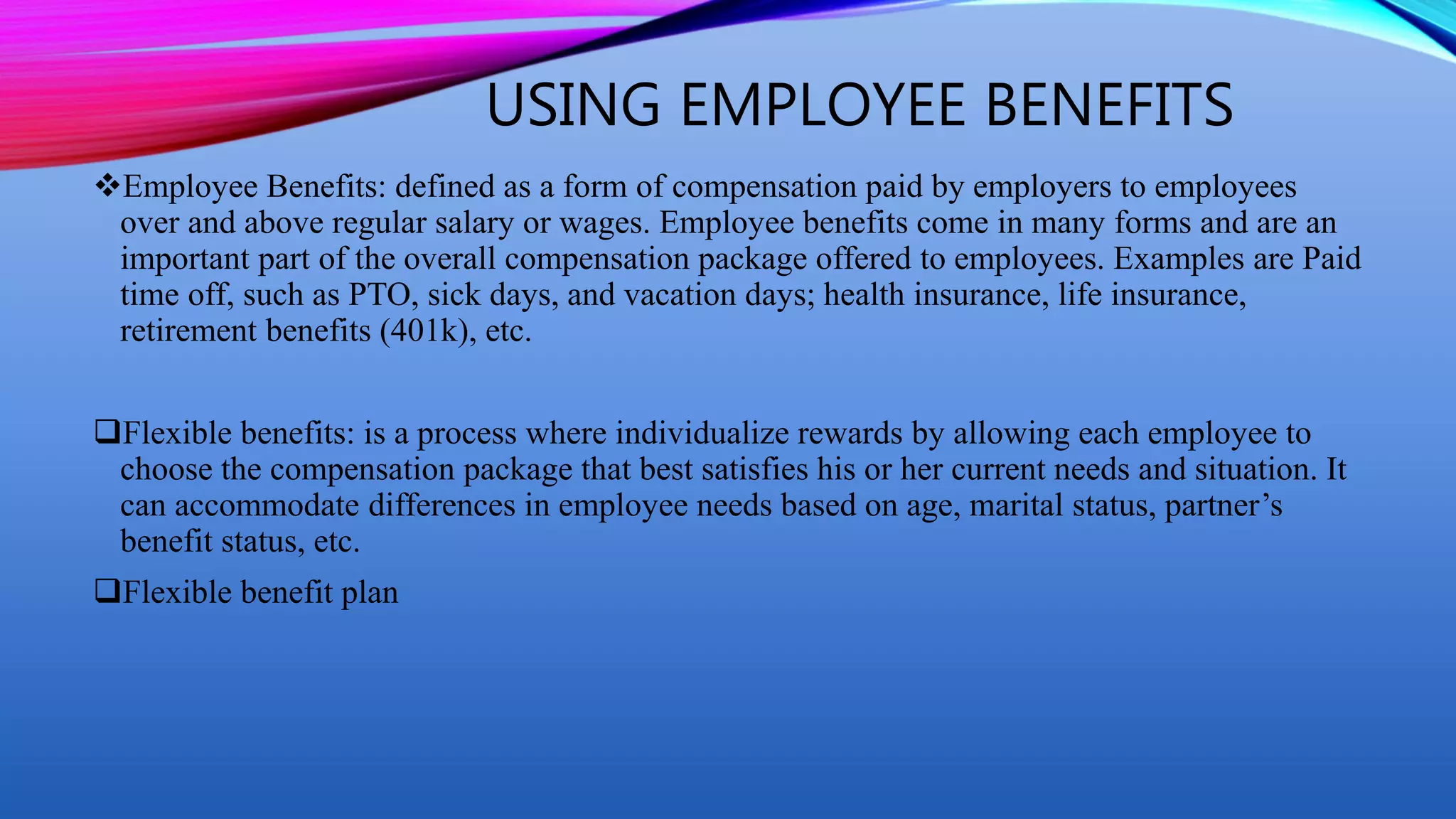 USING EMPLOYEE BENEFITS
Employee Benefits: defined as a form of compensation paid by employers to employees
over and above regular salary or wages. Employee benefits come in many forms and are an
important part of the overall compensation package offered to employees. Examples are Paid
time off, such as PTO, sick days, and vacation days; health insurance, life insurance,
retirement benefits (401k), etc.
Flexible benefits: is a process where individualize rewards by allowing each employee to
choose the compensation package that best satisfies his or her current needs and situation. It
can accommodate differences in employee needs based on age, marital status, partner’s
benefit status, etc.
Flexible benefit plan
 