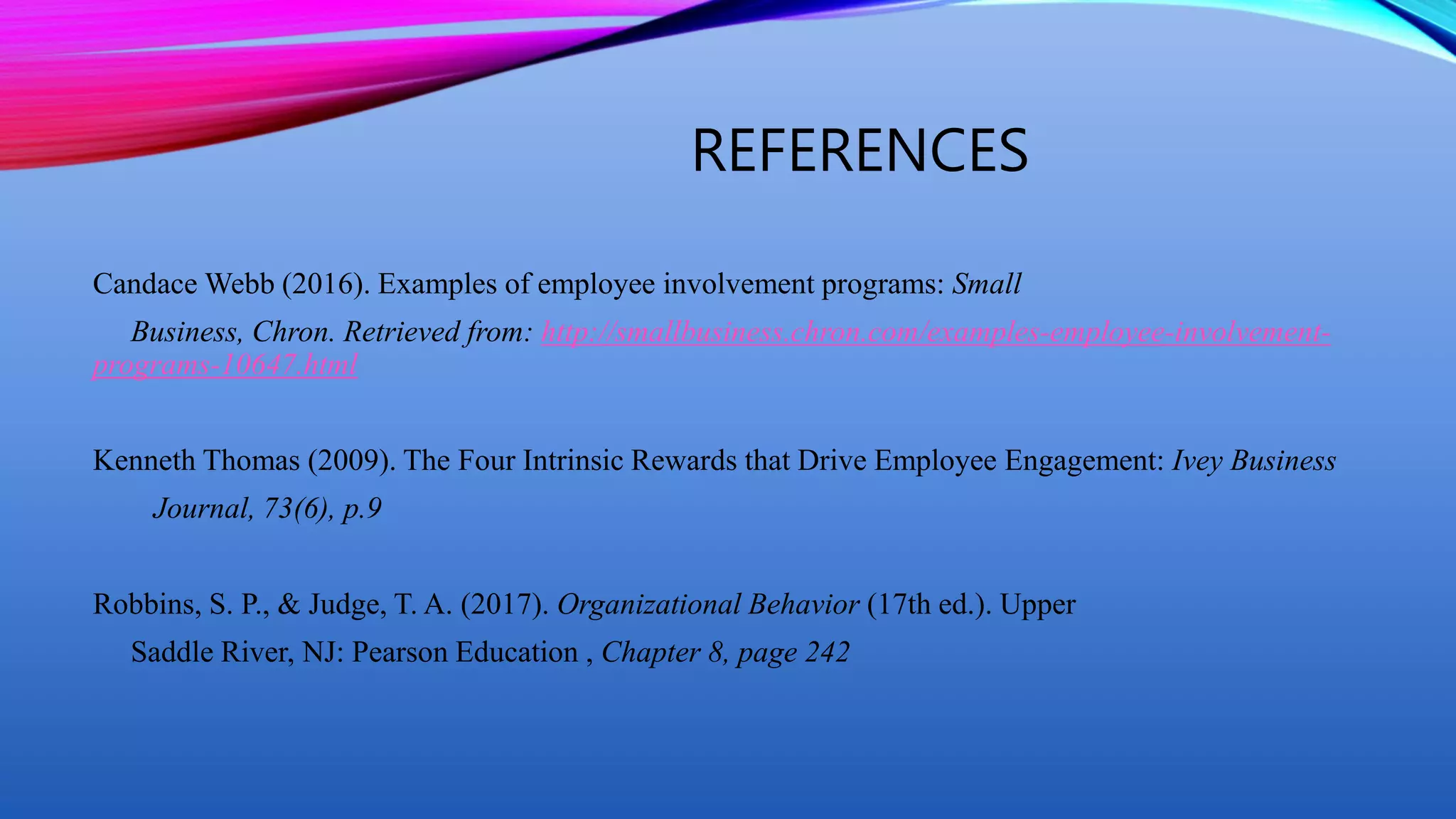 REFERENCES
Candace Webb (2016). Examples of employee involvement programs: Small
Business, Chron. Retrieved from: http://smallbusiness.chron.com/examples-employee-involvement-
programs-10647.html
Kenneth Thomas (2009). The Four Intrinsic Rewards that Drive Employee Engagement: Ivey Business
Journal, 73(6), p.9
Robbins, S. P., & Judge, T. A. (2017). Organizational Behavior (17th ed.). Upper
Saddle River, NJ: Pearson Education , Chapter 8, page 242
 