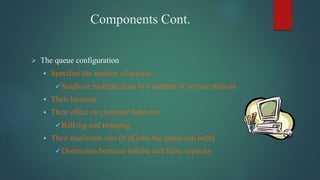 Components Cont.
 The queue configuration
 Specifies the number of queues
 Single or multiple lines to a number of service stations
 Their location
 Their effect on customer behavior
 Balking and reneging
 Their maximum size (# of jobs the queue can hold)
 Distinction between infinite and finite capacity
 