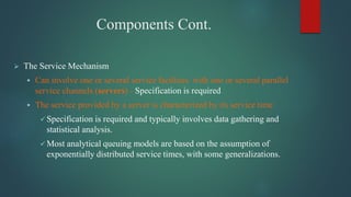 Components Cont.
 The Service Mechanism
 Can involve one or several service facilities with one or several parallel
service channels (servers) - Specification is required
 The service provided by a server is characterized by its service time
 Specification is required and typically involves data gathering and
statistical analysis.
 Most analytical queuing models are based on the assumption of
exponentially distributed service times, with some generalizations.
 