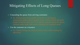 Mitigating Effects of Long Queues
 Concealing the queue from arriving customers
 Ex. Restaurants divert people to the bar or use pagers,
amusement parks require people to buy tickets outside the park,
banks broadcast news on TV at various stations along the queue,
casinos snake night club queues through slot machine areas.
 Use the customer as a resource
 Ex. Patient filling out medical history form while waiting for
physician
 