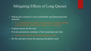 Mitigating Effects of Long Queues
 Making the customer’s wait comfortable and distracting their
attention
 Ex. Complementary drinks at restaurants, computer games,
internet stations, food courts, shops, etc. at airports
 Explain reason for the wait
 Provide pessimistic estimates of the remaining wait time
 Wait seems shorter if a time estimate is given.
 Be fair and open about the queuing disciplines used
 