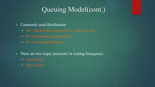 Queuing Model(cont.)
 Commonly used distributions
 M = Markovian (exponential) - Memory less
 D = Deterministic distribution
 G = General distribution
 There are two major parameter in waiting line(queue)
 Arrival rate
 Service rate
 
