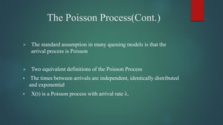 The Poisson Process(Cont.)
 The standard assumption in many queuing models is that the
arrival process is Poisson
 Two equivalent definitions of the Poisson Process
 The times between arrivals are independent, identically distributed
and exponential
 X(t) is a Poisson process with arrival rate .
 