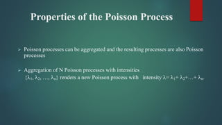 Properties of the Poisson Process
 Poisson processes can be aggregated and the resulting processes are also Poisson
processes
 Aggregation of N Poisson processes with intensities
{1, 2, …, n} renders a new Poisson process with intensity = 1+ 2+…+ n.
 