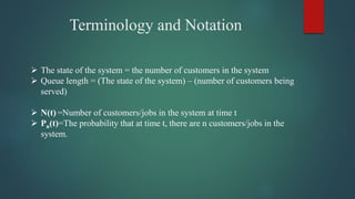Terminology and Notation
 The state of the system = the number of customers in the system
 Queue length = (The state of the system) – (number of customers being
served)
 N(t) =Number of customers/jobs in the system at time t
 Pn(t)=The probability that at time t, there are n customers/jobs in the
system.
 