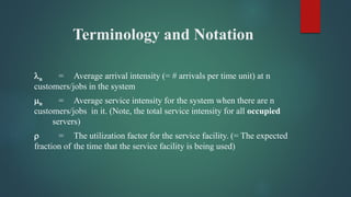 Terminology and Notation
n = Average arrival intensity (= # arrivals per time unit) at n
customers/jobs in the system
n = Average service intensity for the system when there are n
customers/jobs in it. (Note, the total service intensity for all occupied
servers)
 = The utilization factor for the service facility. (= The expected
fraction of the time that the service facility is being used)
 