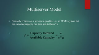 Multiserver Model
 Similarly if there are c servers in parallel, i.e., an M/M/c system but
the expected capacity per time unit is then c*




*cCapacityAvailable
DemandCapacity
 