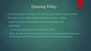 Queuing Delay
 The queuing delay is the time a job waits in a queue until it can be executed
 This term is most often used in reference to routers . When
packets arrive at a router, they have to be processed and
transmitted.
 A router can only process one packet at a time.
 Delay can also vary from packet to packet so averages and statistics are
usually generated when measuring and evaluating queuing delay
 