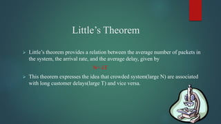 Little’s Theorem
 Little’s theorem provides a relation between the average number of packets in
the system, the arrival rate, and the average delay, given by
N= λT
 This theorem expresses the idea that crowded system(large N) are associated
with long customer delays(large T) and vice versa.
 