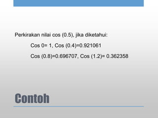 Contoh
Perkirakan nilai cos (0.5), jika diketahui:
Cos 0= 1, Cos (0.4)=0.921061
Cos (0.8)=0.696707, Cos (1.2)= 0.362358
 