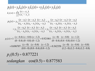 p3(x)= y0L0(x)+y1L1(x)++y2L2(x)+y3L3(x)
)(
)(
)(
0
ji
j
n
ij
j
i
xx
xx
xL





p3(x) = y0
(x - x1)
(x0 - x1)
(x - x2 )
(x0 - x2 )
(x - x3)
(x0 - x3)
+ y1
(x - x0 )
(x1 - x0 )
(x - x2 )
(x1 - x2 )
(x - x3)
(x1 - x3)
+ y2
(x - x0 )
(x2 - x0 )
(x - x1)
(x2 - x1)
(x - x3)
(x2 - x3)
+ y3
(x - x0 )
(x3 - x0 )
(x - x1)
(x3 - x1)
(x - x2 )
(x3 - x2 )
)8.02.1(
)8.0(
)4.02.1(
)4.0(
)02.1(
)0(
362358.0
)2.18.0(
)2.1(
)4.08.0(
)4.0(
)08.0(
)0(
696707.0
)2.14.0(
)2.1(
)8.04.0(
)8.0(
)4.00(
)0(
921061.0
)2.10(
)2.1(
)8.00(
)8.0(
)4.00(
)4.0(
1)(3




























xxxxxx
xxxxxx
xp
p3(0.5) = 0.877221
sedangkan cos(0.5) = 0.877583
 