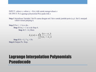 Lagrange Interpolation Polynomials
Pseudocode
INPUT: vektor x; vektor y = f(x); titik untuk mengevaluasi z
OUTPUT: Pz Lagrange polynomial P(x) pada titik z
Step 1 Inisialisasi Variabel. Set Pz sama dengan nol. Set n untuk jumlah poin (x,y). Set L menjadi
vektor sesuai panjang n.
Step 2 For i =1 to n do...
Step 3 For j = 1 to n do Step 4.
Step 4 if i ≠ j then
Step 5 Pz = Li * yi + Pz
Step 6 Output Pz. Stop.
)(
)(
)(
0
ji
j
n
ij
j
i
xx
xx
xL





 