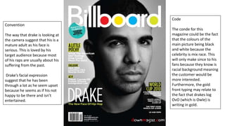 Code
The conde for this
magazine could be the fact
that the colours of the
main picture being black
and white because the
celebrity is mix race. This
will only make since to his
fans because they know is
racial background meaning
the customer would be
more interested.
Furthermore, the gold
front typing may relate to
the fact that drakes log
OvO (which is Owle) is
writing in gold.
Convention
The way that drake is looking at
the camera suggest that his is a
mature adult as his face is
serious. This is loved by his
target audience because most
of his raps are usually about his
suffering from the past.
Drake’s facial expression
suggest that he has been
through a lot as he seem upset
because he seems as if his not
happy to be there and isn’t
entertained.
 