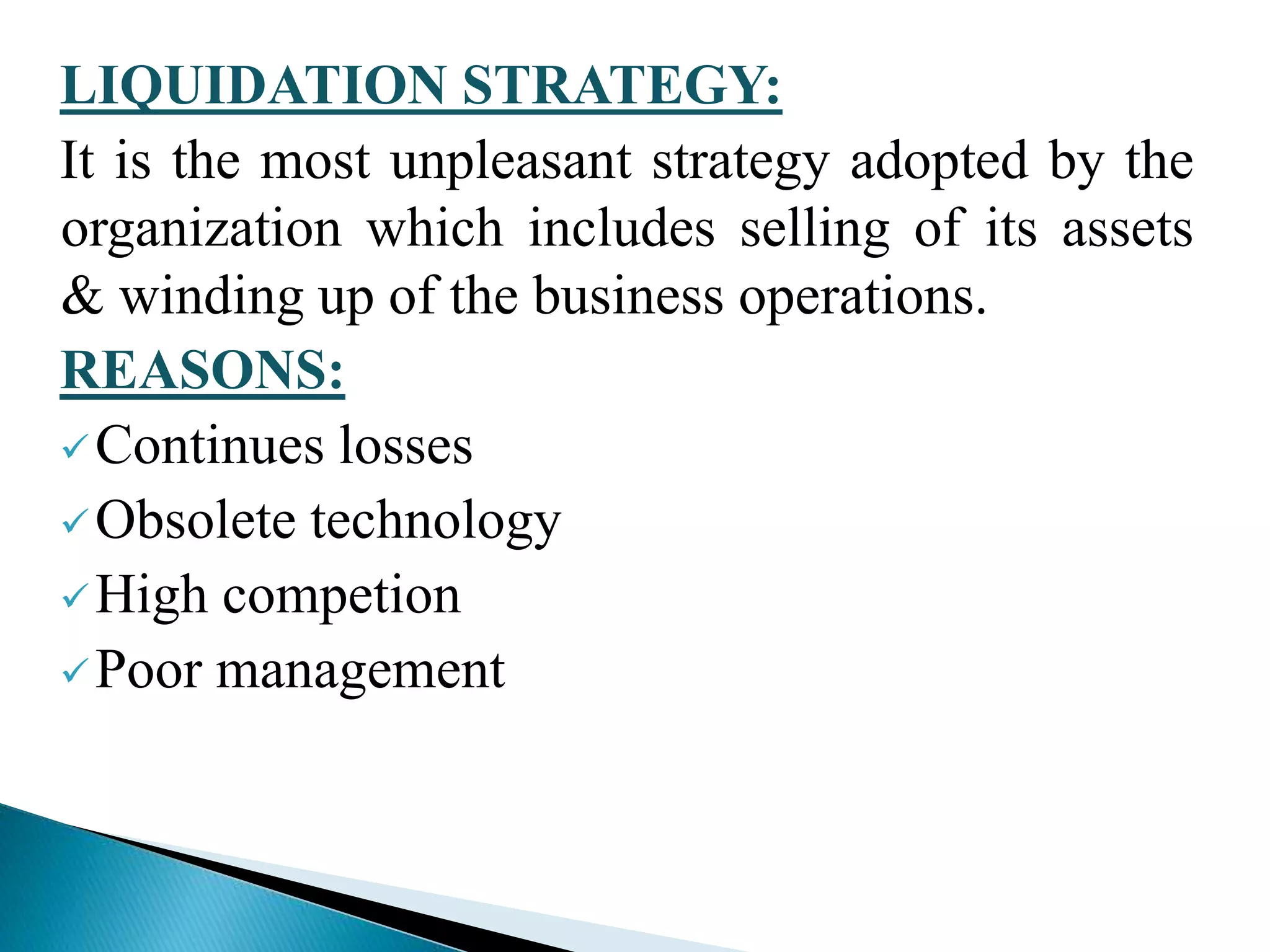 LIQUIDATION STRATEGY:
It is the most unpleasant strategy adopted by the
organization which includes selling of its assets
& winding up of the business operations.
REASONS:
Continues losses
Obsolete technology
High competion
Poor management
 