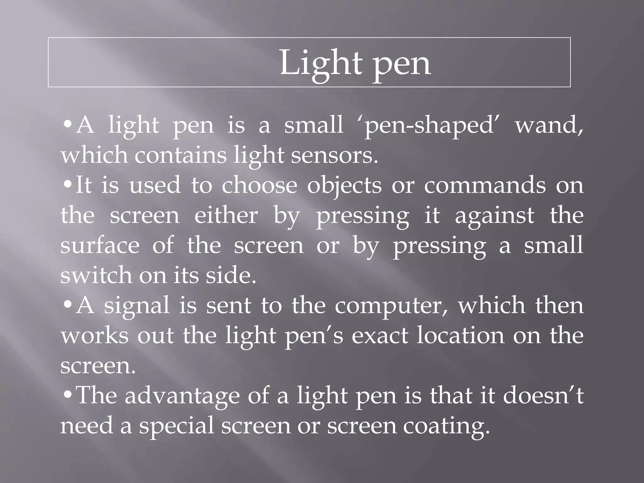 Light pen
•A light pen is a small ‘pen-shaped’ wand,
which contains light sensors.
•It is used to choose objects or commands on
the screen either by pressing it against the
surface of the screen or by pressing a small
switch on its side.
•A signal is sent to the computer, which then
works out the light pen’s exact location on the
screen.
•The advantage of a light pen is that it doesn’t
need a special screen or screen coating.
 
