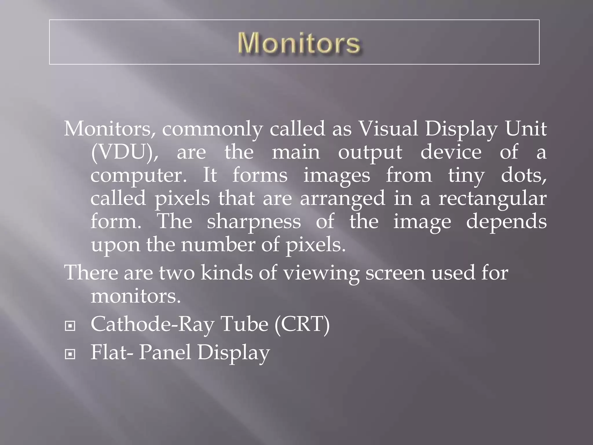 Monitors, commonly called as Visual Display Unit
(VDU), are the main output device of a
computer. It forms images from tiny dots,
called pixels that are arranged in a rectangular
form. The sharpness of the image depends
upon the number of pixels.
There are two kinds of viewing screen used for
monitors.
 Cathode-Ray Tube (CRT)
 Flat- Panel Display
 