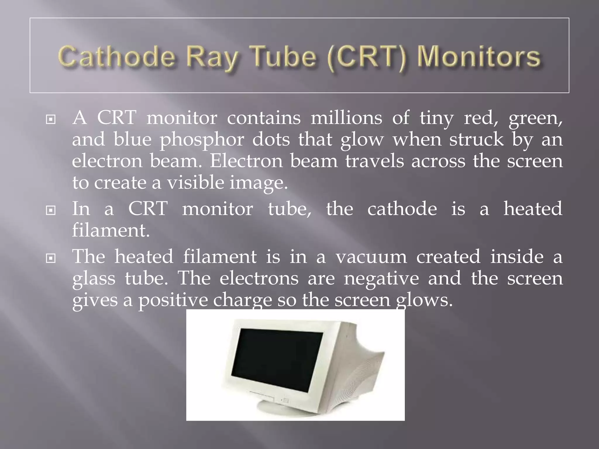  A CRT monitor contains millions of tiny red, green,
and blue phosphor dots that glow when struck by an
electron beam. Electron beam travels across the screen
to create a visible image.
 In a CRT monitor tube, the cathode is a heated
filament.
 The heated filament is in a vacuum created inside a
glass tube. The electrons are negative and the screen
gives a positive charge so the screen glows.
 
