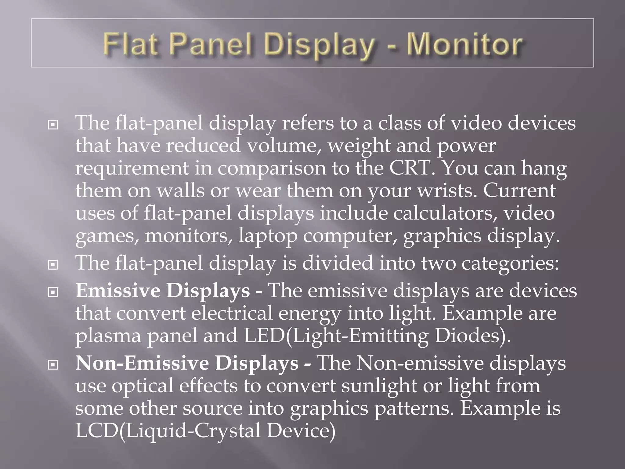 The flat-panel display refers to a class of video devices
that have reduced volume, weight and power
requirement in comparison to the CRT. You can hang
them on walls or wear them on your wrists. Current
uses of flat-panel displays include calculators, video
games, monitors, laptop computer, graphics display.
 The flat-panel display is divided into two categories:
 Emissive Displays - The emissive displays are devices
that convert electrical energy into light. Example are
plasma panel and LED(Light-Emitting Diodes).
 Non-Emissive Displays - The Non-emissive displays
use optical effects to convert sunlight or light from
some other source into graphics patterns. Example is
LCD(Liquid-Crystal Device)
 