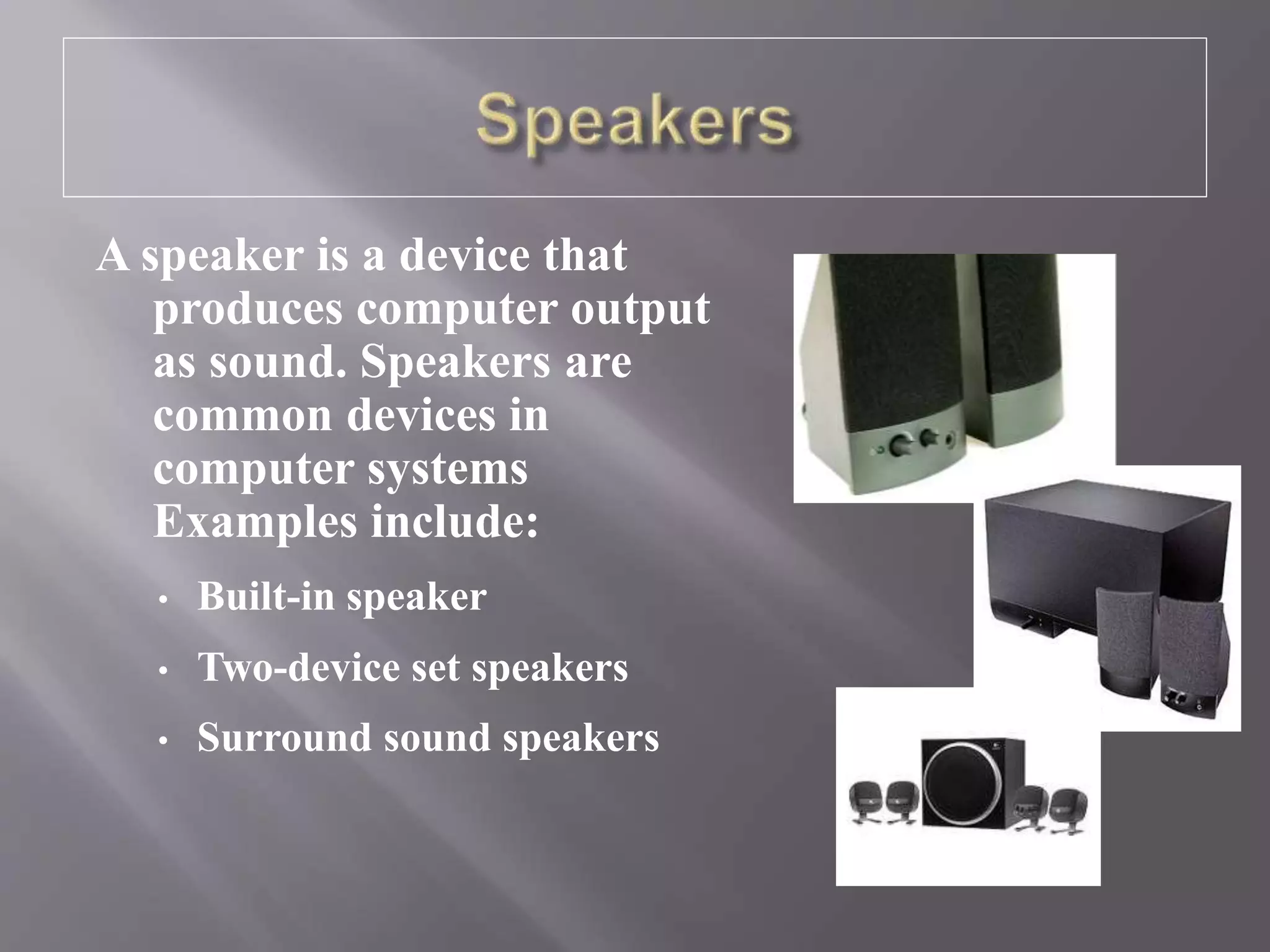 A speaker is a device that
produces computer output
as sound. Speakers are
common devices in
computer systems
Examples include:
• Built-in speaker
• Two-device set speakers
• Surround sound speakers
 