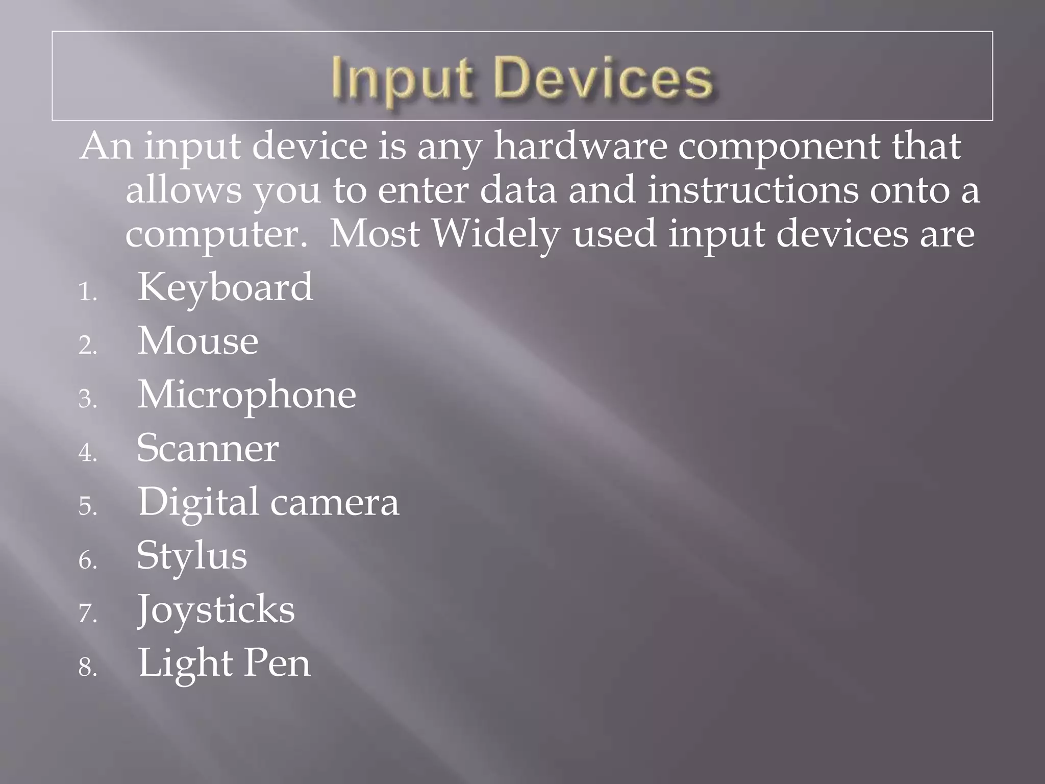 An input device is any hardware component that
allows you to enter data and instructions onto a
computer. Most Widely used input devices are
1. Keyboard
2. Mouse
3. Microphone
4. Scanner
5. Digital camera
6. Stylus
7. Joysticks
8. Light Pen
 