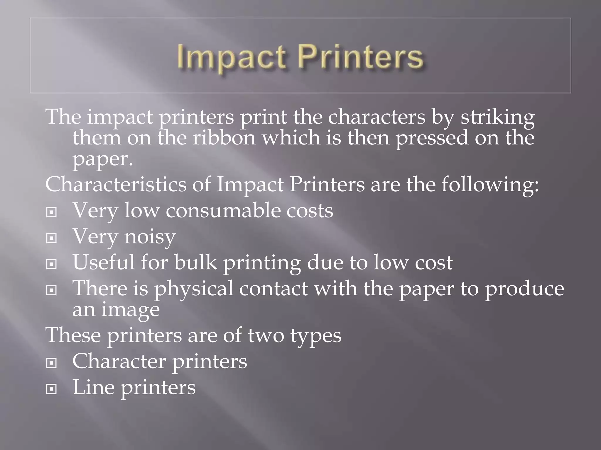 The impact printers print the characters by striking
them on the ribbon which is then pressed on the
paper.
Characteristics of Impact Printers are the following:
 Very low consumable costs
 Very noisy
 Useful for bulk printing due to low cost
 There is physical contact with the paper to produce
an image
These printers are of two types
 Character printers
 Line printers
 