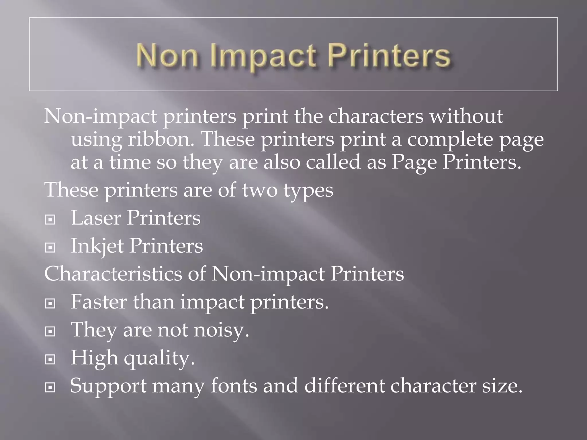 Non-impact printers print the characters without
using ribbon. These printers print a complete page
at a time so they are also called as Page Printers.
These printers are of two types
 Laser Printers
 Inkjet Printers
Characteristics of Non-impact Printers
 Faster than impact printers.
 They are not noisy.
 High quality.
 Support many fonts and different character size.
 
