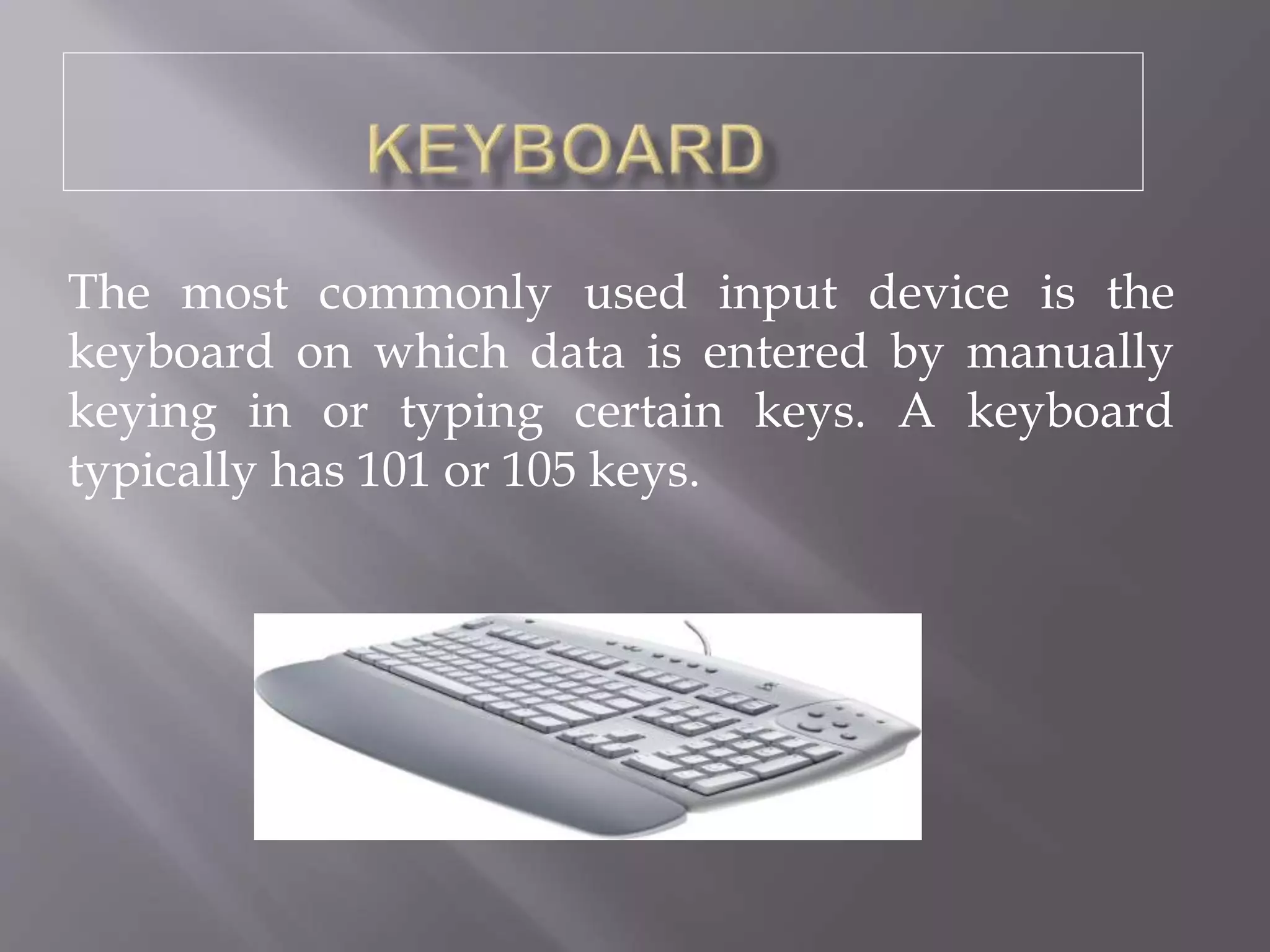 The most commonly used input device is the
keyboard on which data is entered by manually
keying in or typing certain keys. A keyboard
typically has 101 or 105 keys.
 