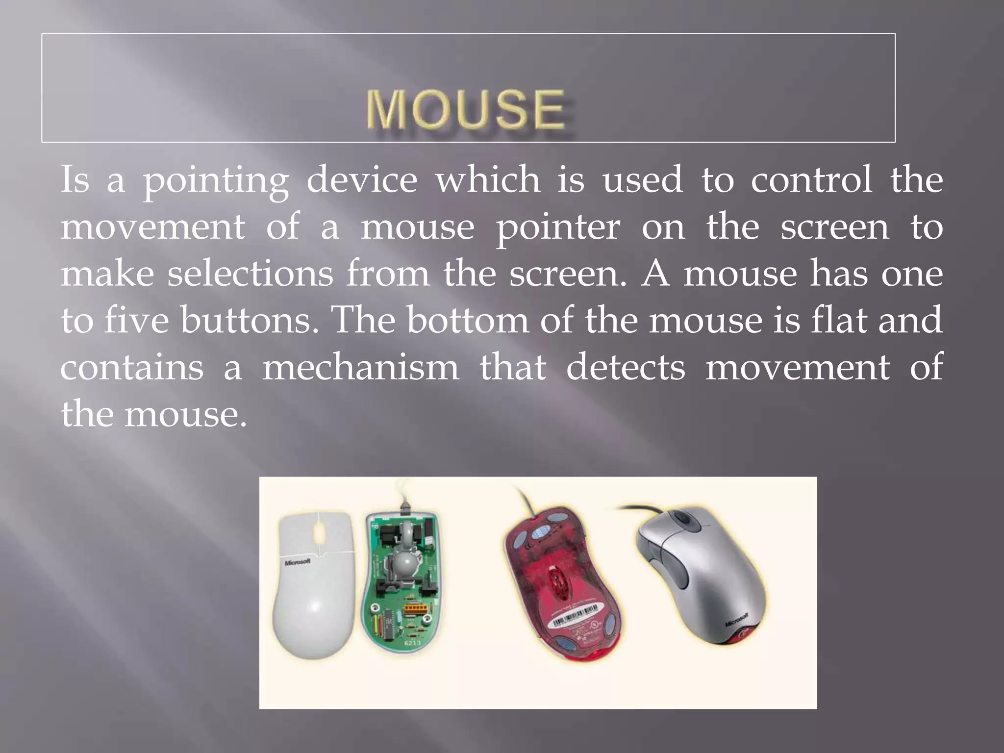 Is a pointing device which is used to control the
movement of a mouse pointer on the screen to
make selections from the screen. A mouse has one
to five buttons. The bottom of the mouse is flat and
contains a mechanism that detects movement of
the mouse.
 