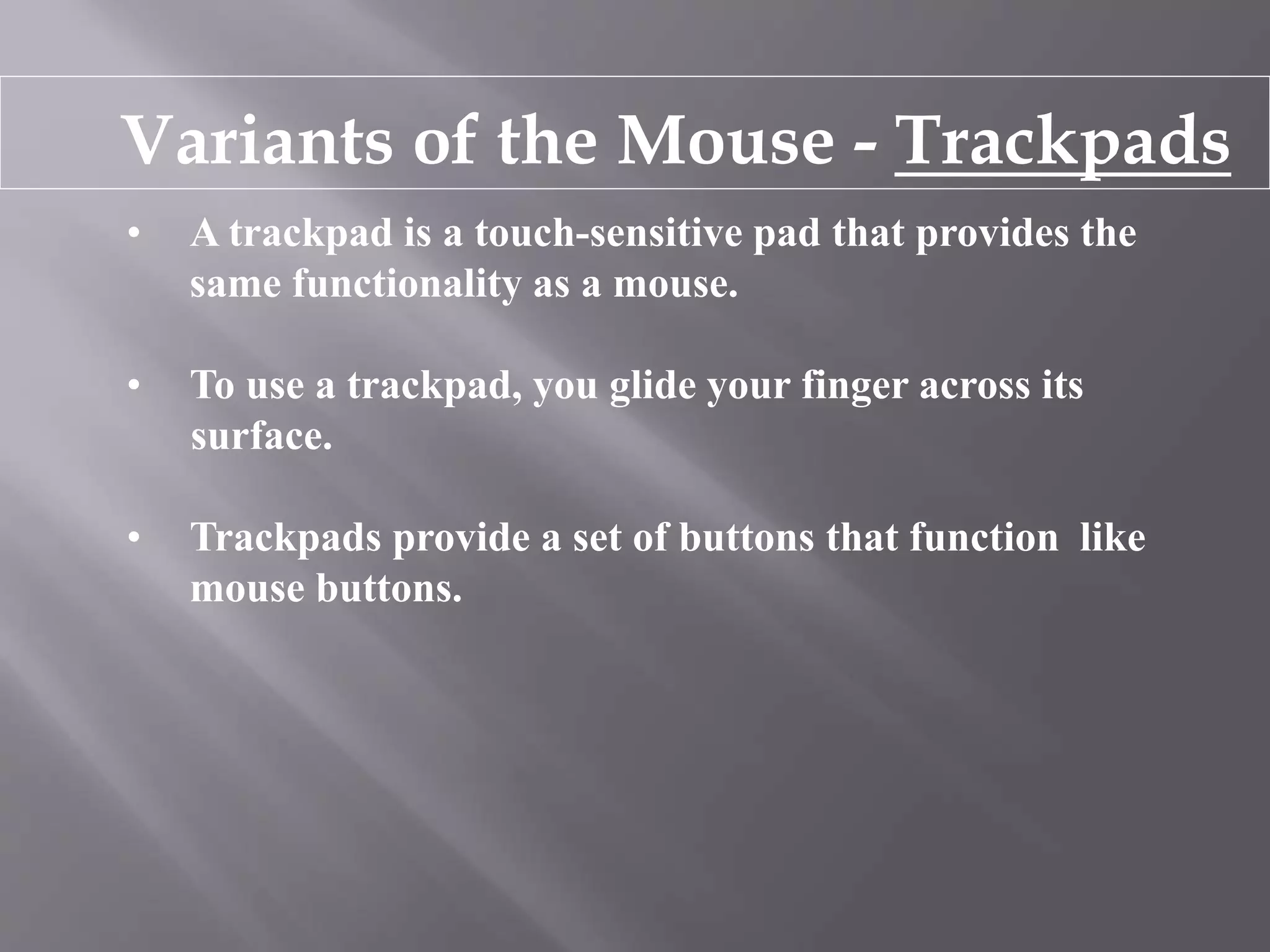 Variants of the Mouse - Trackpads
• A trackpad is a touch-sensitive pad that provides the
same functionality as a mouse.
• To use a trackpad, you glide your finger across its
surface.
• Trackpads provide a set of buttons that function like
mouse buttons.
 