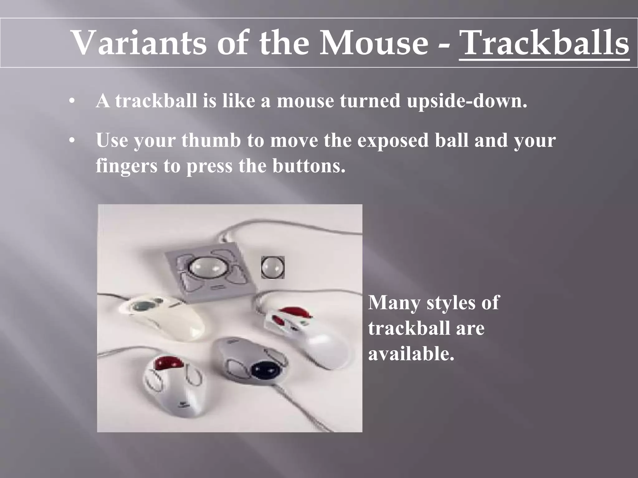 Variants of the Mouse - Trackballs
• A trackball is like a mouse turned upside-down.
• Use your thumb to move the exposed ball and your
fingers to press the buttons.
Many styles of
trackball are
available.
 