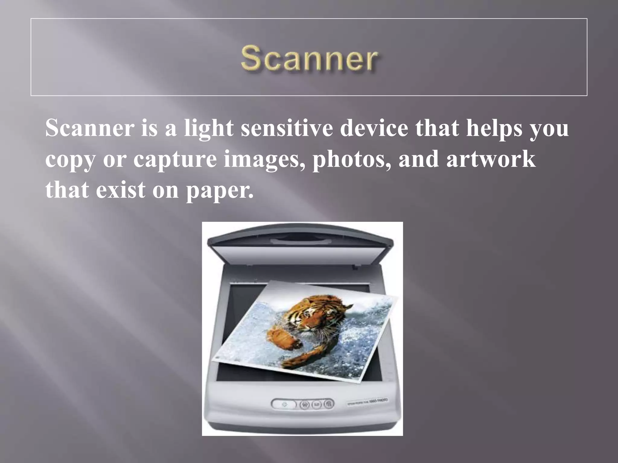 Scanner is a light sensitive device that helps you
copy or capture images, photos, and artwork
that exist on paper.
 