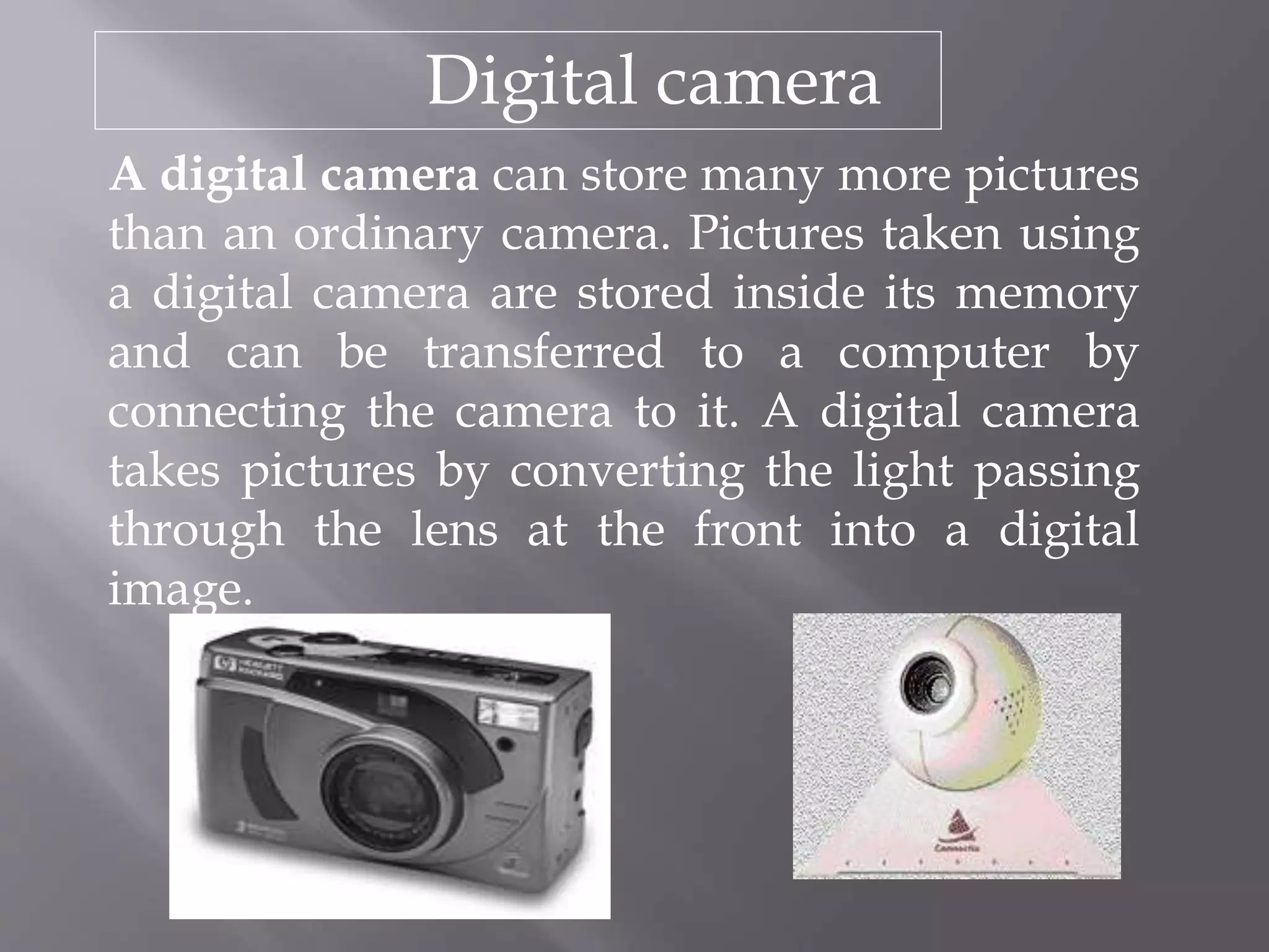 Digital camera
A digital camera can store many more pictures
than an ordinary camera. Pictures taken using
a digital camera are stored inside its memory
and can be transferred to a computer by
connecting the camera to it. A digital camera
takes pictures by converting the light passing
through the lens at the front into a digital
image.
 