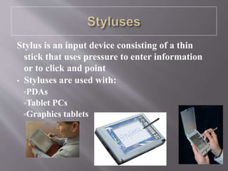 Stylus is an input device consisting of a thin
stick that uses pressure to enter information
or to click and point
• Styluses are used with:
PDAs
Tablet PCs
Graphics tablets
 