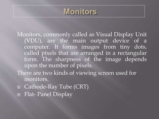 Monitors, commonly called as Visual Display Unit
(VDU), are the main output device of a
computer. It forms images from tiny dots,
called pixels that are arranged in a rectangular
form. The sharpness of the image depends
upon the number of pixels.
There are two kinds of viewing screen used for
monitors.
 Cathode-Ray Tube (CRT)
 Flat- Panel Display
 