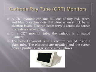  A CRT monitor contains millions of tiny red, green,
and blue phosphor dots that glow when struck by an
electron beam. Electron beam travels across the screen
to create a visible image.
 In a CRT monitor tube, the cathode is a heated
filament.
 The heated filament is in a vacuum created inside a
glass tube. The electrons are negative and the screen
gives a positive charge so the screen glows.
 