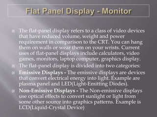  The flat-panel display refers to a class of video devices
that have reduced volume, weight and power
requirement in comparison to the CRT. You can hang
them on walls or wear them on your wrists. Current
uses of flat-panel displays include calculators, video
games, monitors, laptop computer, graphics display.
 The flat-panel display is divided into two categories:
 Emissive Displays - The emissive displays are devices
that convert electrical energy into light. Example are
plasma panel and LED(Light-Emitting Diodes).
 Non-Emissive Displays - The Non-emissive displays
use optical effects to convert sunlight or light from
some other source into graphics patterns. Example is
LCD(Liquid-Crystal Device)
 