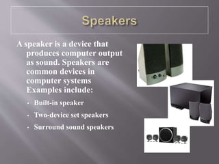 A speaker is a device that
produces computer output
as sound. Speakers are
common devices in
computer systems
Examples include:
• Built-in speaker
• Two-device set speakers
• Surround sound speakers
 