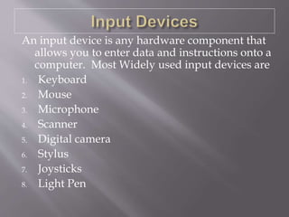 An input device is any hardware component that
allows you to enter data and instructions onto a
computer. Most Widely used input devices are
1. Keyboard
2. Mouse
3. Microphone
4. Scanner
5. Digital camera
6. Stylus
7. Joysticks
8. Light Pen
 
