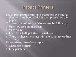 The impact printers print the characters by striking
them on the ribbon which is then pressed on the
paper.
Characteristics of Impact Printers are the following:
 Very low consumable costs
 Very noisy
 Useful for bulk printing due to low cost
 There is physical contact with the paper to produce
an image
These printers are of two types
 Character printers
 Line printers
 