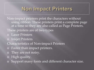 Non-impact printers print the characters without
using ribbon. These printers print a complete page
at a time so they are also called as Page Printers.
These printers are of two types
 Laser Printers
 Inkjet Printers
Characteristics of Non-impact Printers
 Faster than impact printers.
 They are not noisy.
 High quality.
 Support many fonts and different character size.
 